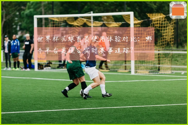 世界杯买球首页使用体验对比：哪个平台更适合实时赛事追踪？